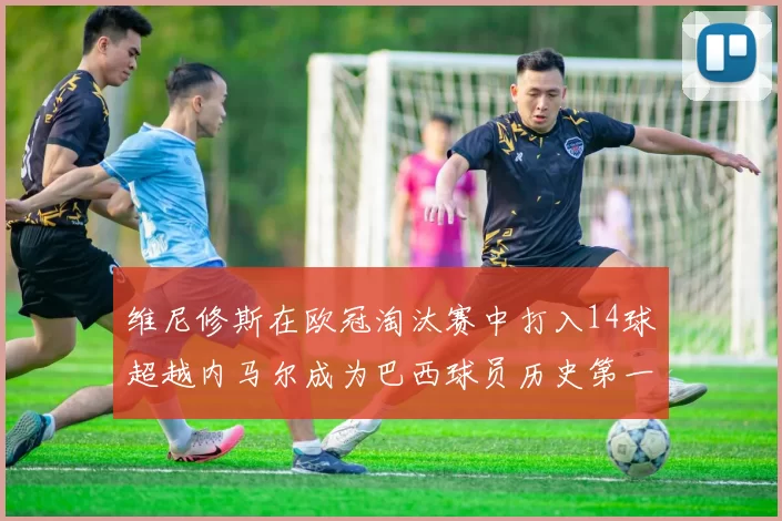 维尼修斯在欧冠淘汰赛中打入14球超越内马尔成为巴西球员历史第一人