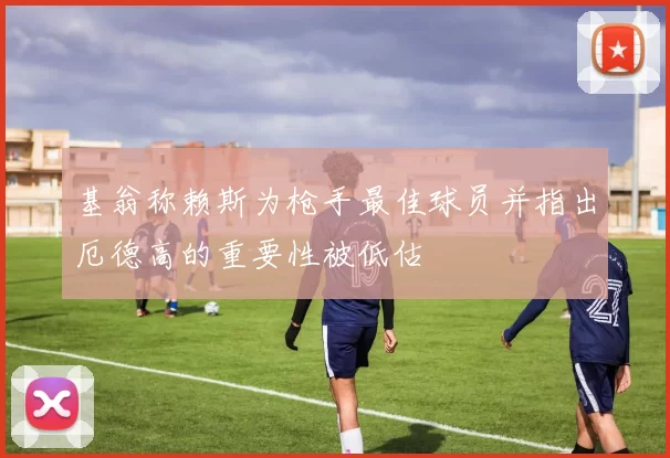 基翁称赖斯为枪手最佳球员并指出厄德高的重要性被低估