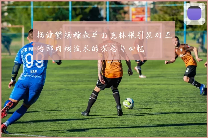 杨健赞杨瀚森单打克林根引发对王治郅内线技术的深思与回忆