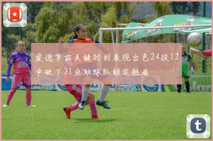 爱德华兹关键时刻表现出色24投12中砍下31分助球队锁定胜局