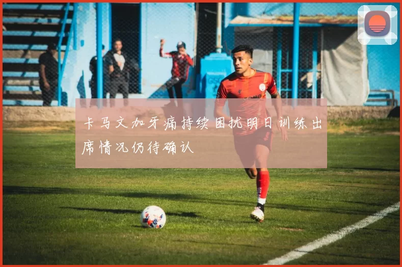卡马文加牙痛持续困扰明日训练出席情况仍待确认