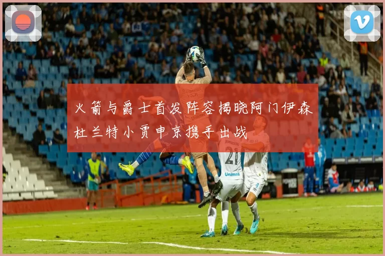 火箭与爵士首发阵容揭晓阿门伊森杜兰特小贾申京携手出战