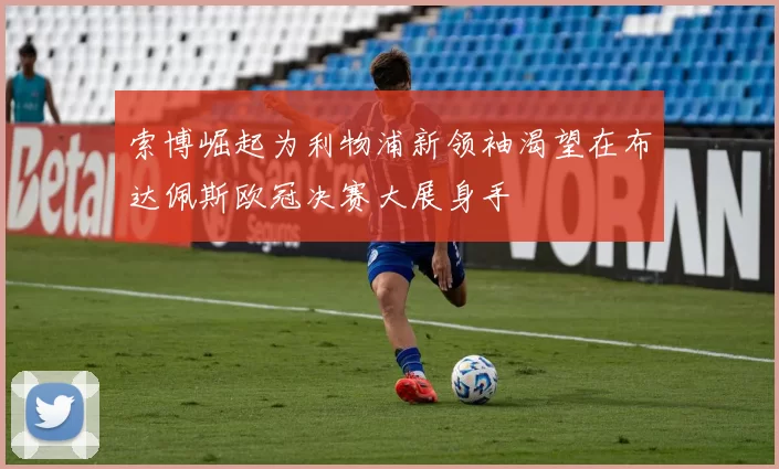 索博崛起为利物浦新领袖渴望在布达佩斯欧冠决赛大展身手