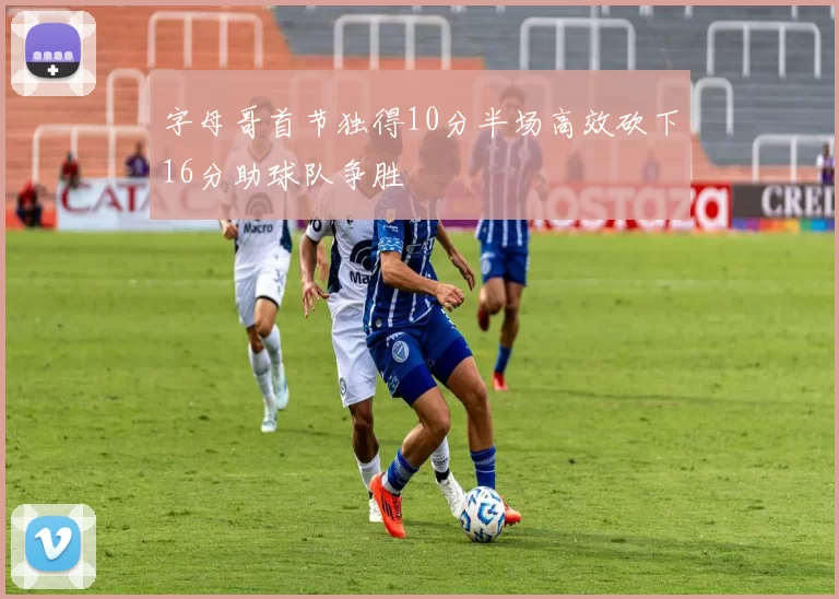 字母哥首节独得10分半场高效砍下16分助球队争胜