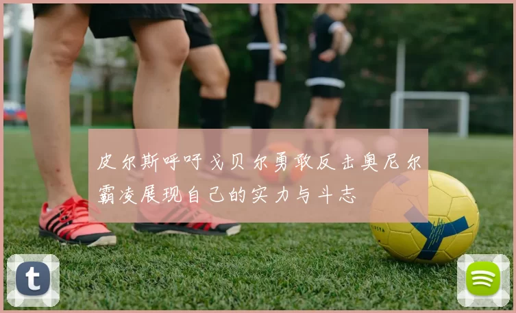皮尔斯呼吁戈贝尔勇敢反击奥尼尔霸凌展现自己的实力与斗志