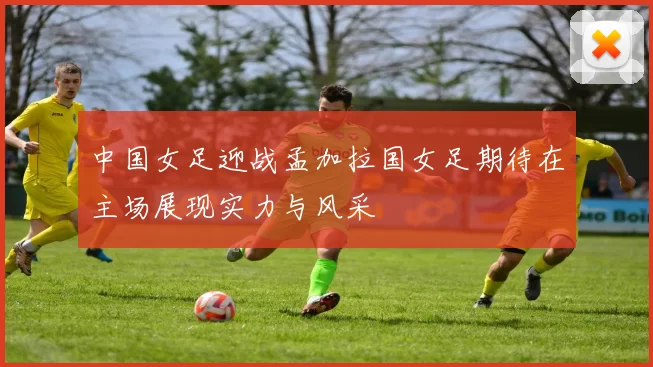 中国女足迎战孟加拉国女足期待在主场展现实力与风采
