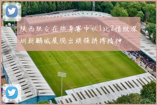 陕西联合在热身赛中以1比2惜败深圳新鹏城展现出顽强拼搏精神