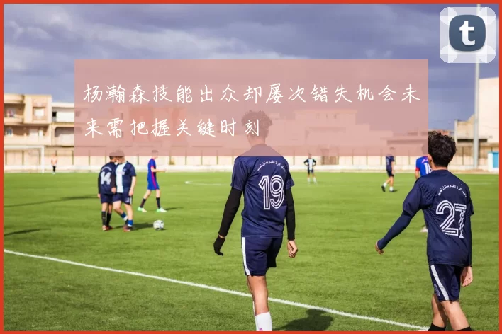 杨瀚森技能出众却屡次错失机会未来需把握关键时刻