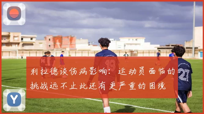 利拉德谈伤病影响：运动员面临的挑战远不止此还有更严重的困境