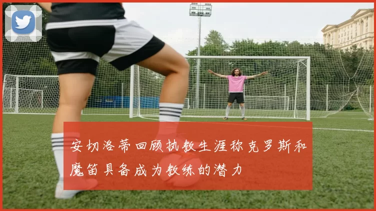 安切洛蒂回顾执教生涯称克罗斯和魔笛具备成为教练的潜力
