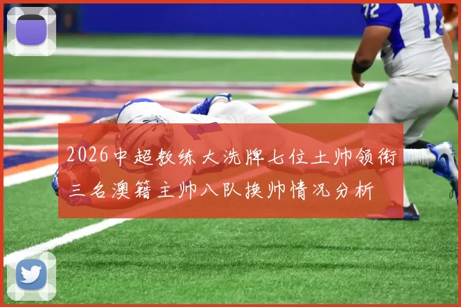 2026中超教练大洗牌七位土帅领衔三名澳籍主帅八队换帅情况分析