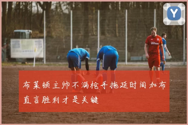 布莱顿主帅不满枪手拖延时间加布直言胜利才是关键