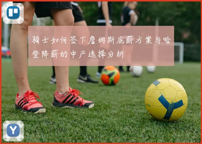 骑士如何签下詹姆斯底薪方案与哈登降薪的中产选择分析